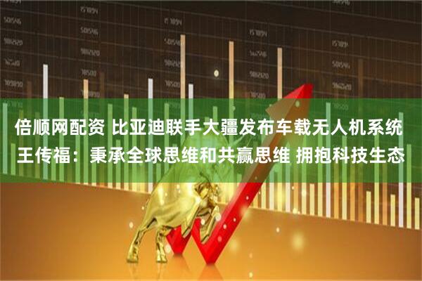 倍顺网配资 比亚迪联手大疆发布车载无人机系统 王传福：秉承全球思维和共赢思维 拥抱科技生态