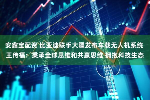 安鑫宝配资 比亚迪联手大疆发布车载无人机系统 王传福：秉承全球思维和共赢思维 拥抱科技生态