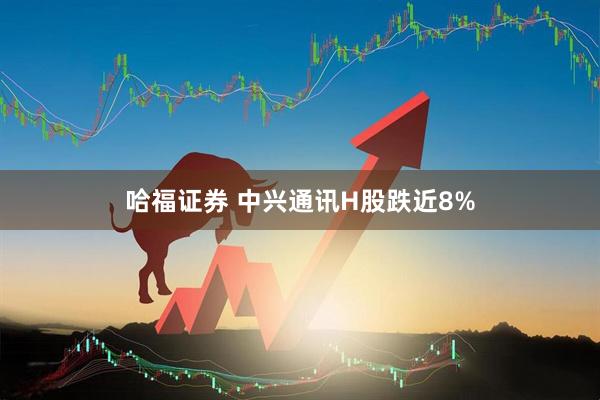 哈福证券 中兴通讯H股跌近8%