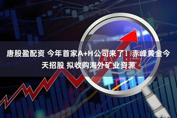唐股盈配资 今年首家A+H公司来了！赤峰黄金今天招股 拟收购海外矿业资源