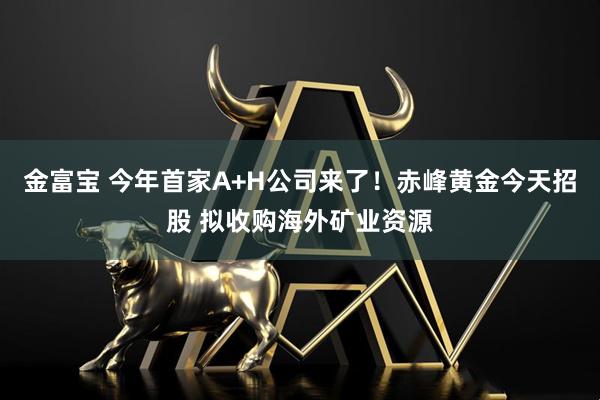 金富宝 今年首家A+H公司来了！赤峰黄金今天招股 拟收购海外矿业资源