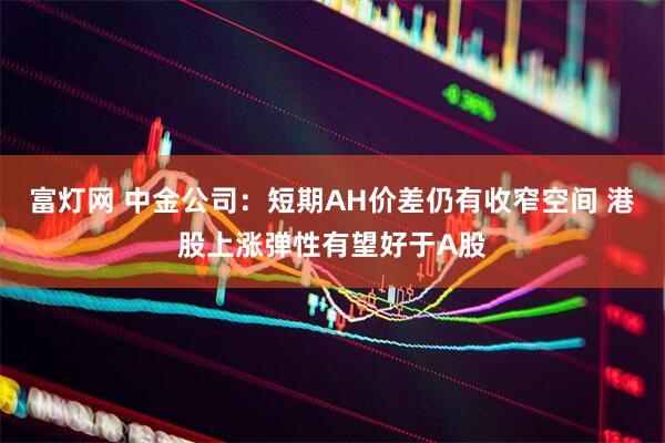 富灯网 中金公司：短期AH价差仍有收窄空间 港股上涨弹性有望好于A股