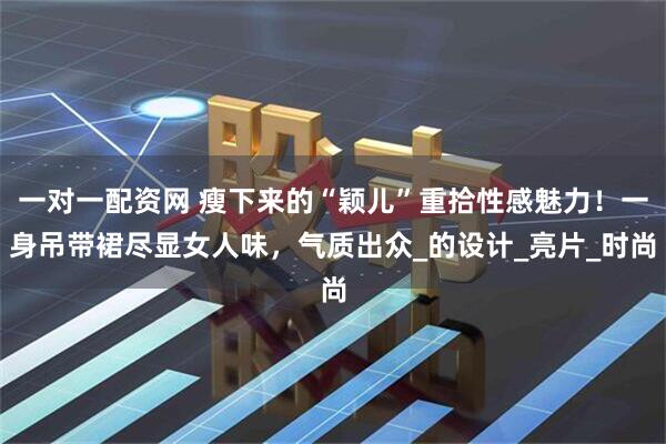 一对一配资网 瘦下来的“颖儿”重拾性感魅力！一身吊带裙尽显女人味，气质出众_的设计_亮片_时尚