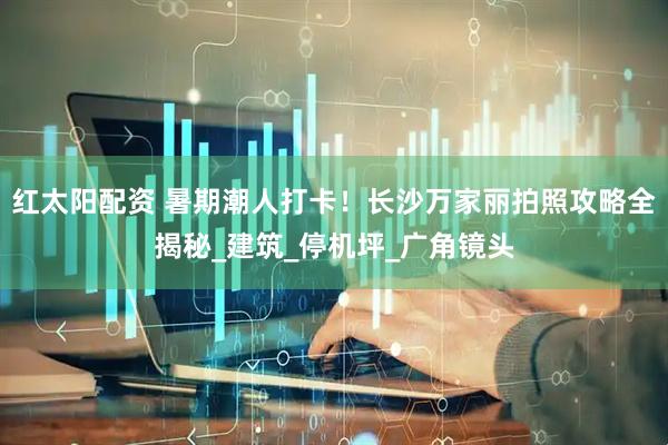 红太阳配资 暑期潮人打卡！长沙万家丽拍照攻略全揭秘_建筑_停机坪_广角镜头
