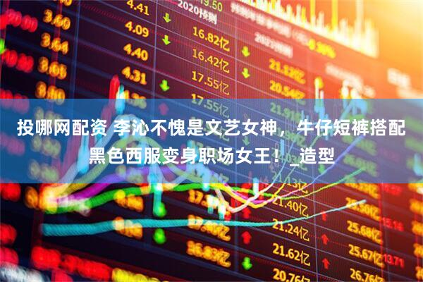 投哪网配资 李沁不愧是文艺女神，牛仔短裤搭配黑色西服变身职场女王！_造型