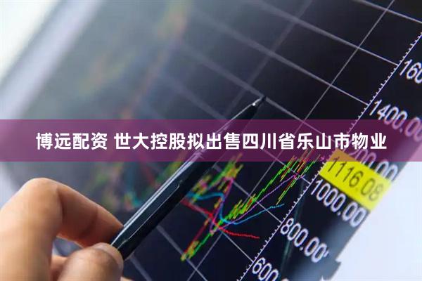 博远配资 世大控股拟出售四川省乐山市物业