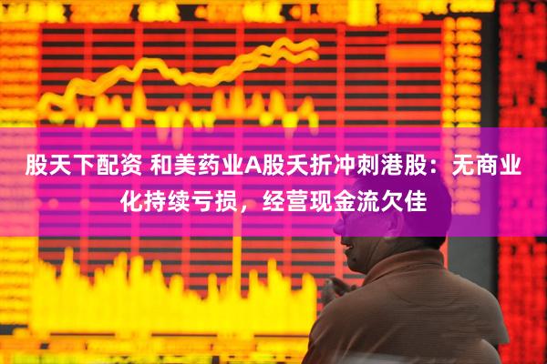 股天下配资 和美药业A股夭折冲刺港股：无商业化持续亏损，经营现金流欠佳