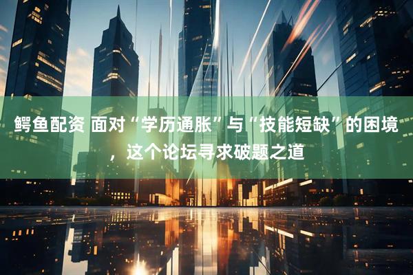 鳄鱼配资 面对“学历通胀”与“技能短缺”的困境，这个论坛寻求破题之道
