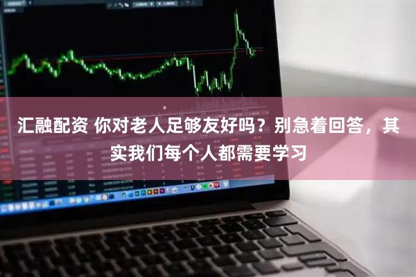 汇融配资 你对老人足够友好吗？别急着回答，其实我们每个人都需要学习