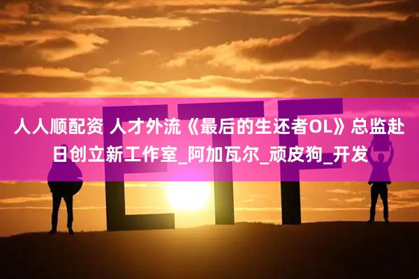 人人顺配资 人才外流《最后的生还者OL》总监赴日创立新工作室_阿加瓦尔_顽皮狗_开发