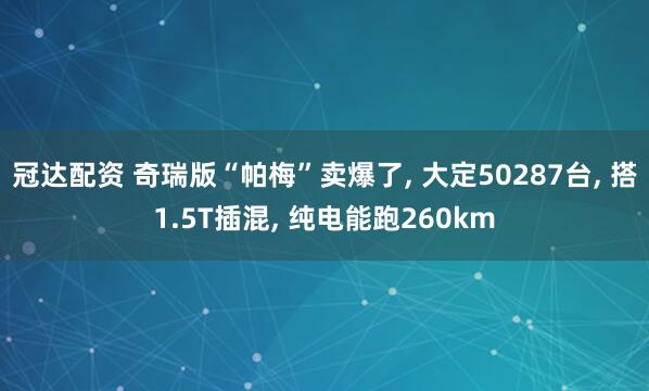 冠达配资 奇瑞版“帕梅”卖爆了, 大定50287台, 搭1.5T插混, 纯电能跑260km