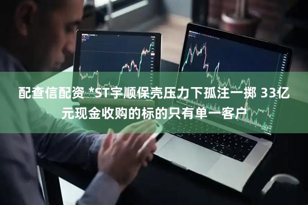 配查信配资 *ST宇顺保壳压力下孤注一掷 33亿元现金收购的标的只有单一客户