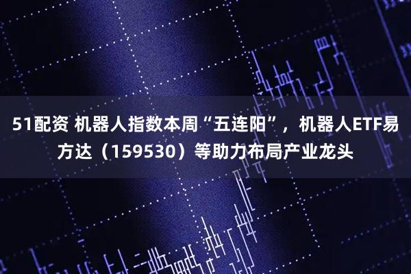 51配资 机器人指数本周“五连阳”，机器人ETF易方达（159530）等助力布局产业龙头
