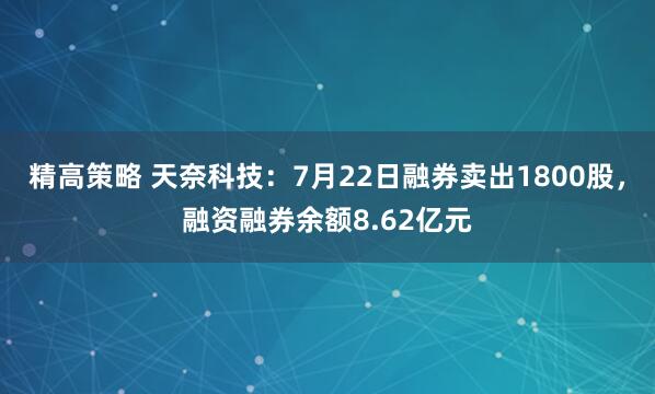 精高策略 天奈科技：7月22日融券卖出1800股，融资融券余额8.62亿元