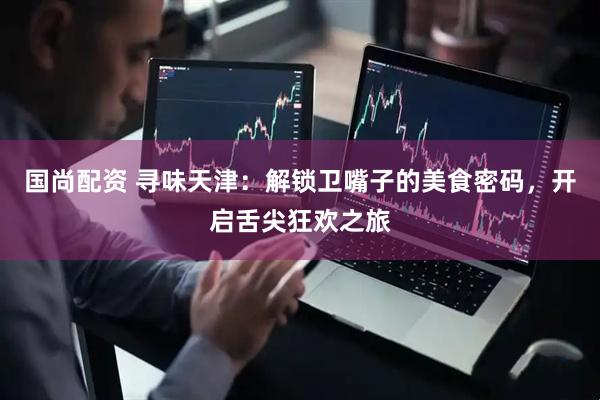 国尚配资 寻味天津：解锁卫嘴子的美食密码，开启舌尖狂欢之旅