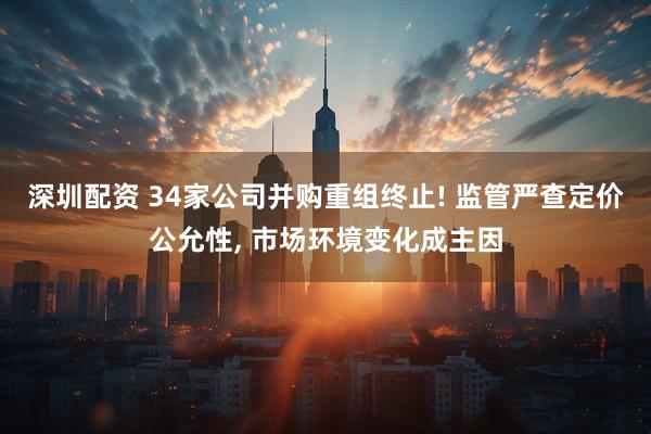 深圳配资 34家公司并购重组终止! 监管严查定价公允性, 市场环境变化成主因