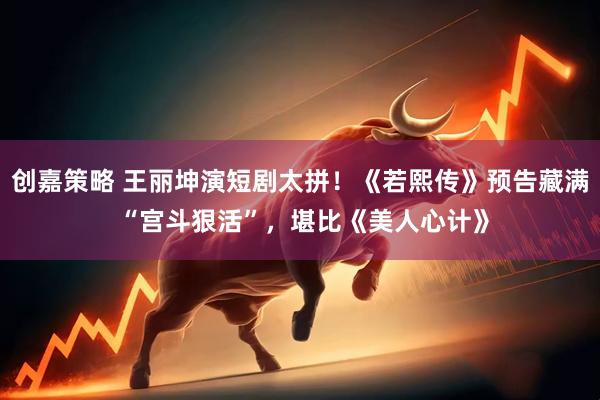 创嘉策略 王丽坤演短剧太拼！《若熙传》预告藏满 “宫斗狠活”，堪比《美人心计》