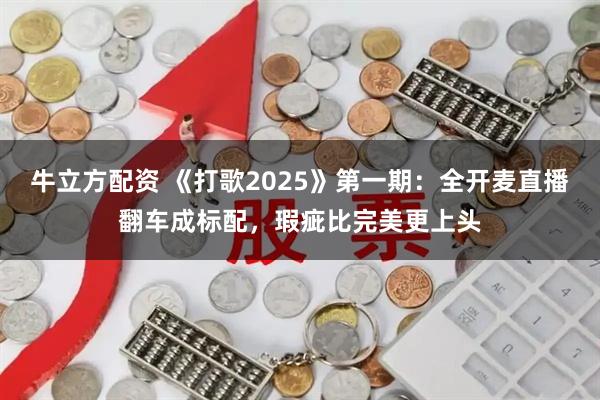 牛立方配资 《打歌2025》第一期：全开麦直播翻车成标配，瑕疵比完美更上头