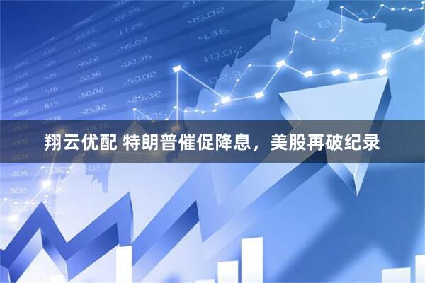 翔云优配 特朗普催促降息，美股再破纪录