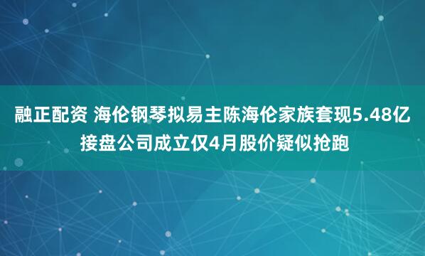 融正配资 海伦钢琴拟易主陈海伦家族套现5.48亿 接盘公司成立仅4月股价疑似抢跑