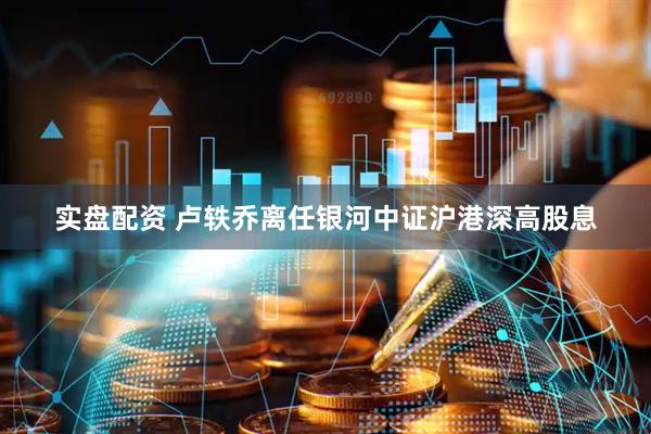 实盘配资 卢轶乔离任银河中证沪港深高股息