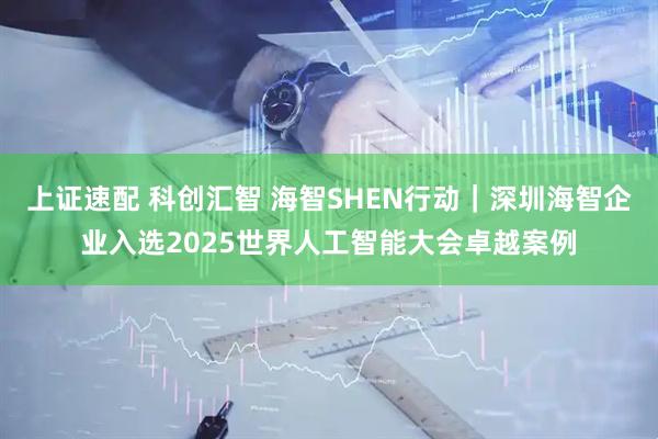 上证速配 科创汇智 海智SHEN行动｜深圳海智企业入选2025世界人工智能大会卓越案例