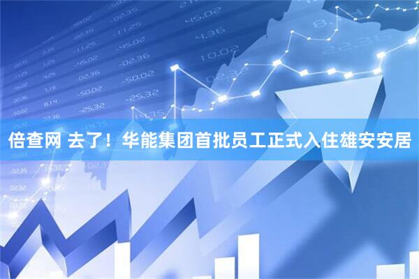 倍查网 去了！华能集团首批员工正式入住雄安安居