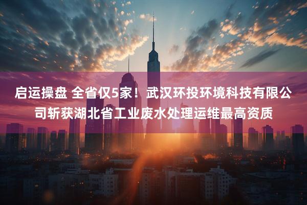 启运操盘 全省仅5家！武汉环投环境科技有限公司斩获湖北省工业废水处理运维最高资质