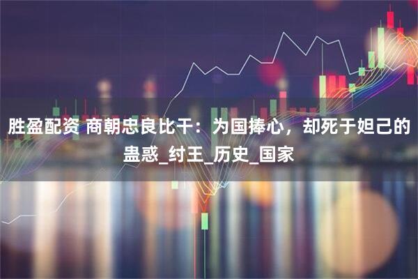 胜盈配资 商朝忠良比干：为国捧心，却死于妲己的蛊惑_纣王_历史_国家