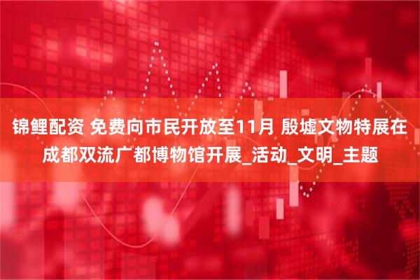 锦鲤配资 免费向市民开放至11月 殷墟文物特展在成都双流广都博物馆开展_活动_文明_主题