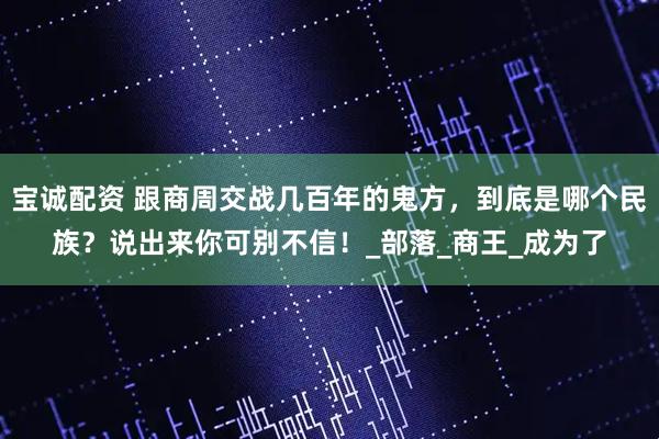 宝诚配资 跟商周交战几百年的鬼方，到底是哪个民族？说出来你可别不信！_部落_商王_成为了