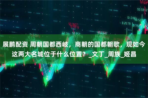 展鹏配资 周朝国都西岐，商朝的国都朝歌，现如今这两大名城位于什么位置？_文丁_周族_姬昌