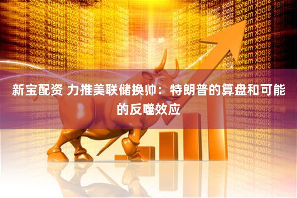 新宝配资 力推美联储换帅：特朗普的算盘和可能的反噬效应
