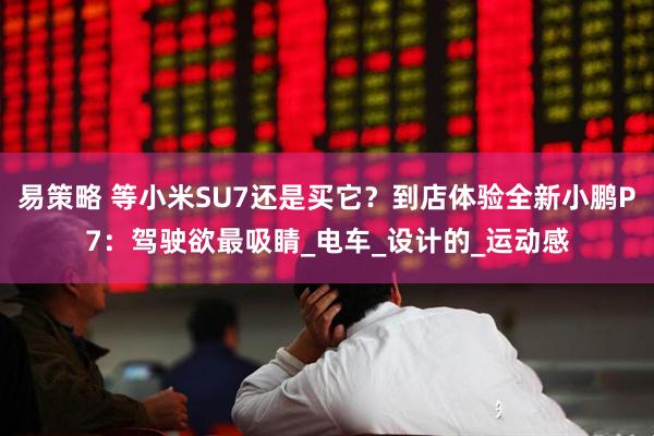 易策略 等小米SU7还是买它？到店体验全新小鹏P7：驾驶欲最吸睛_电车_设计的_运动感
