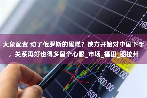 大象配资 动了俄罗斯的蛋糕？俄方开始对中国下手，关系再好也得多留个心眼_市场_福田_图拉州