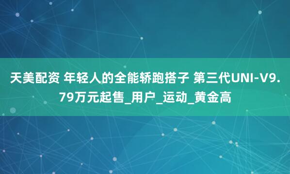 天美配资 年轻人的全能轿跑搭子 第三代UNI-V9.79万元起售_用户_运动_黄金高