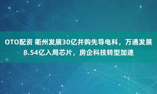 OTO配资 衢州发展30亿并购先导电科，万通发展8.54亿入局芯片，房企科技转型加速