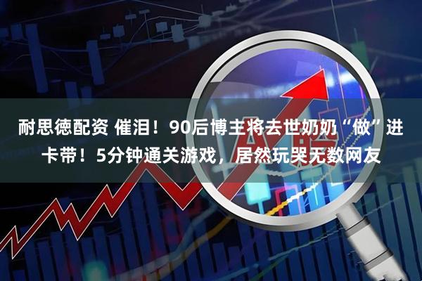耐思徳配资 催泪！90后博主将去世奶奶“做”进卡带！5分钟通关游戏，居然玩哭无数网友
