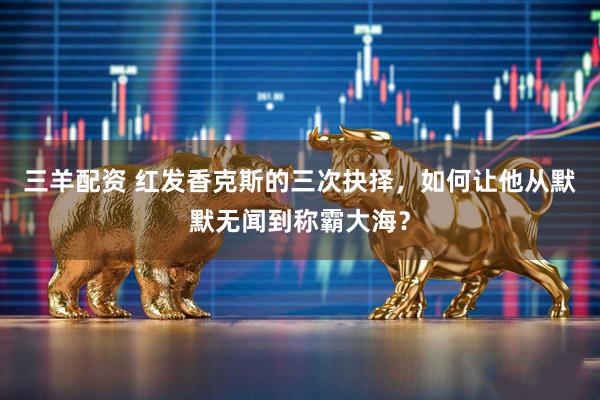 三羊配资 红发香克斯的三次抉择，如何让他从默默无闻到称霸大海？