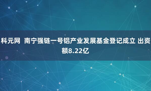 科元网  南宁强链一号铝产业发展基金登记成立 出资额8.22亿