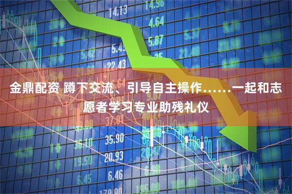 金鼎配资 蹲下交流、引导自主操作……一起和志愿者学习专业助残礼仪