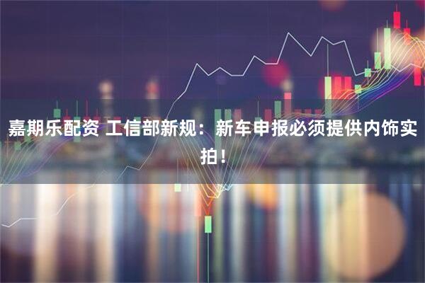 嘉期乐配资 工信部新规:新车申报必须提供内饰实拍!