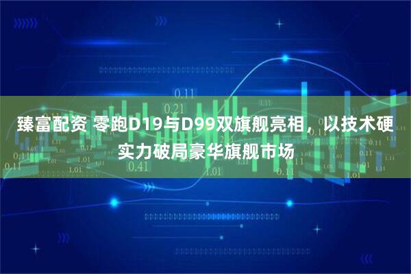 臻富配资 零跑D19与D99双旗舰亮相，以技术硬实力破局豪华旗舰市场