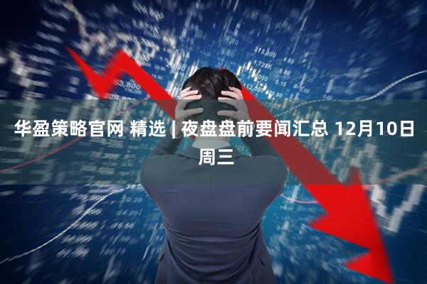 华盈策略官网 精选 | 夜盘盘前要闻汇总 12月10日 周三