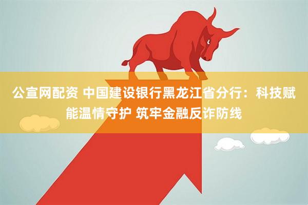 公宣网配资 中国建设银行黑龙江省分行：科技赋能温情守护 筑牢金融反诈防线