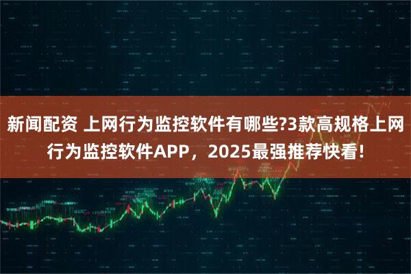 新闻配资 上网行为监控软件有哪些?3款高规格上网行为监控软件APP，2025最强推荐快看!