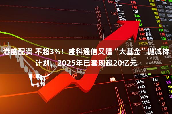 港盛配资 不超3%！盛科通信又遭“大基金”抛减持计划，2025年已套现超20亿元