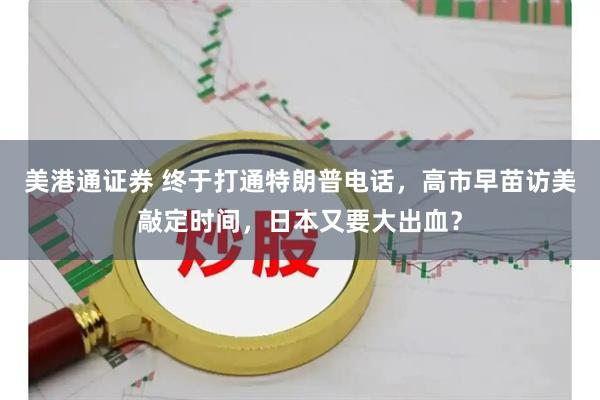美港通证券 终于打通特朗普电话，高市早苗访美敲定时间，日本又要大出血？