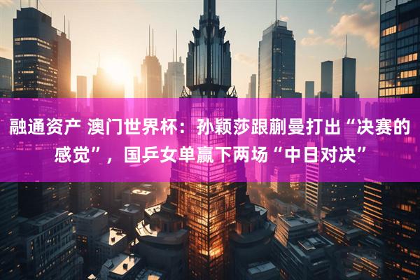 融通资产 澳门世界杯：孙颖莎跟蒯曼打出“决赛的感觉”，国乒女单赢下两场“中日对决”