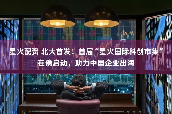 星火配资 北大首发！首届“星火国际科创市集”在豫启动，助力中国企业出海